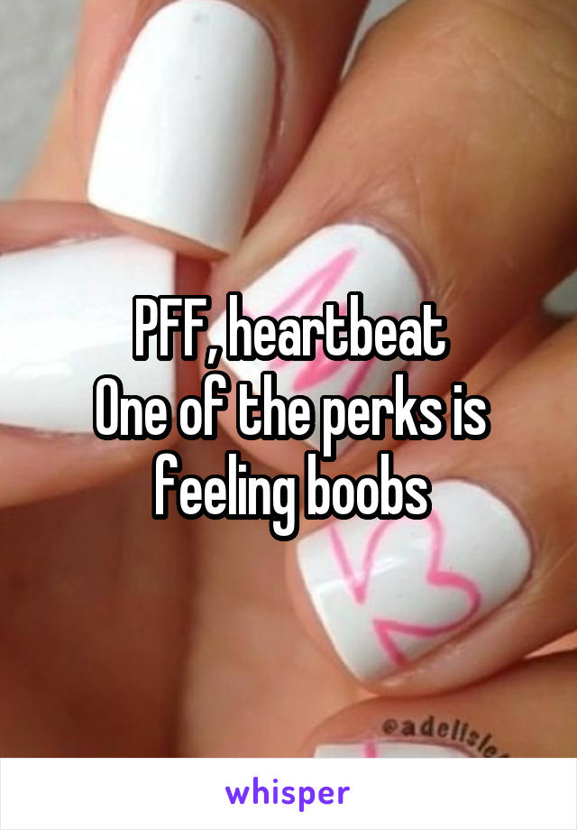 PFF, heartbeat
One of the perks is feeling boobs