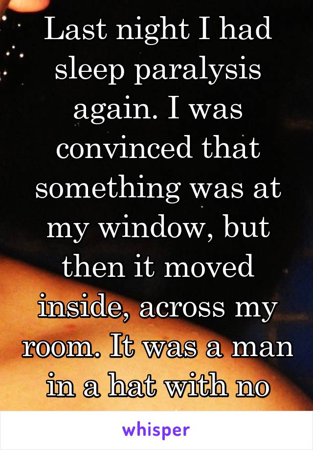 Last night I had sleep paralysis again. I was convinced that something was at my window, but then it moved inside, across my room. It was a man in a hat with no face. It's terrifying.