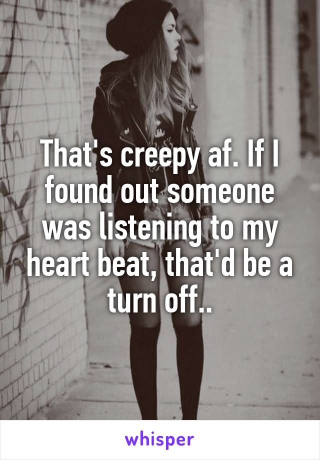 That's creepy af. If I found out someone was listening to my heart beat, that'd be a turn off..