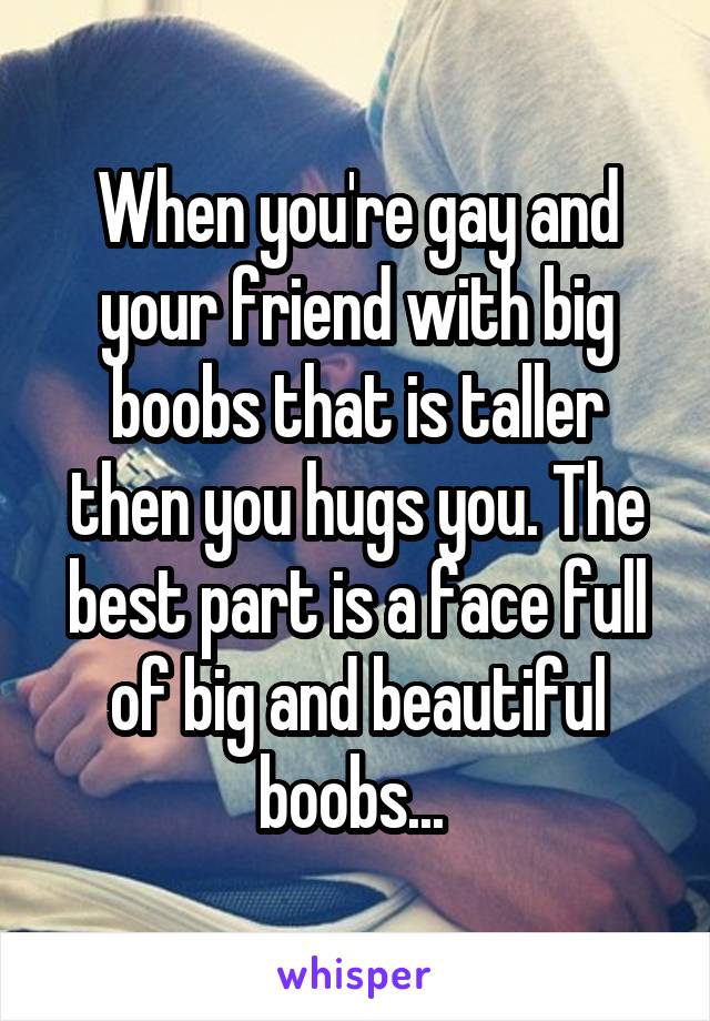 When you're gay and your friend with big boobs that is taller then you hugs you. The best part is a face full of big and beautiful boobs... 