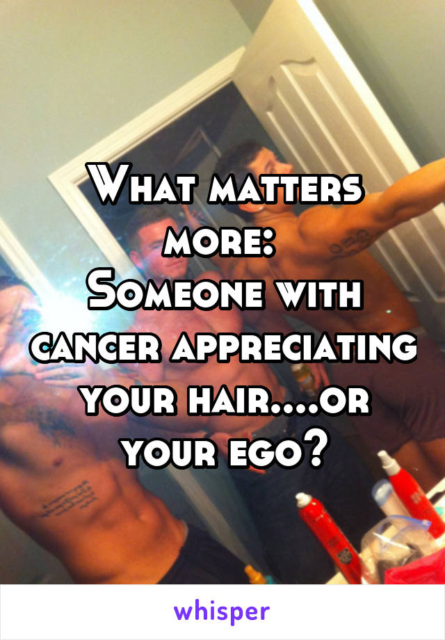 What matters more: 
Someone with cancer appreciating your hair....or your ego?