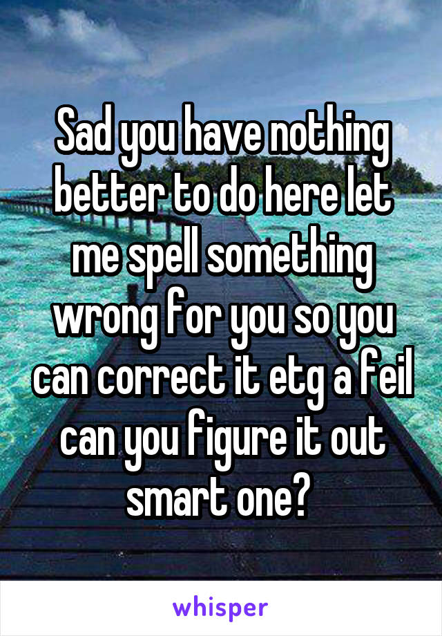 Sad you have nothing better to do here let me spell something wrong for you so you can correct it etg a feil can you figure it out smart one? 