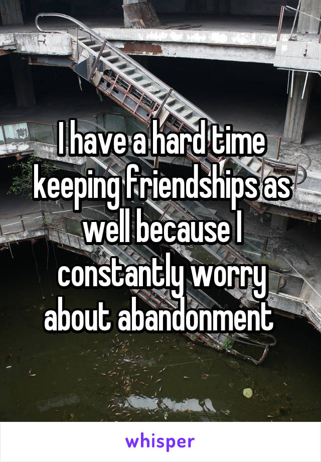 I have a hard time keeping friendships as well because I constantly worry about abandonment 