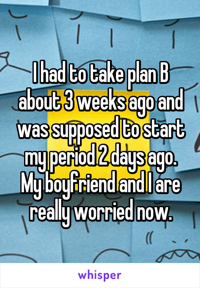 I had to take plan B about 3 weeks ago and was supposed to start my period 2 days ago. My boyfriend and I are really worried now.