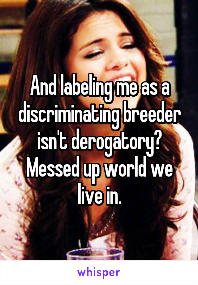 And labeling me as a discriminating breeder isn't derogatory? Messed up world we live in.
