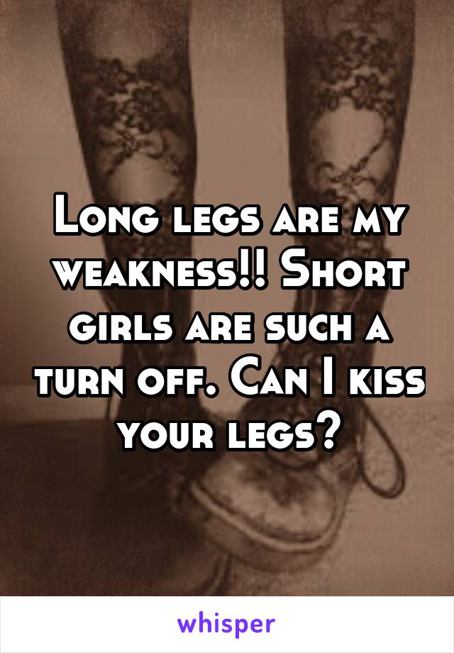 Long legs are my weakness!! Short girls are such a turn off. Can I kiss your legs?