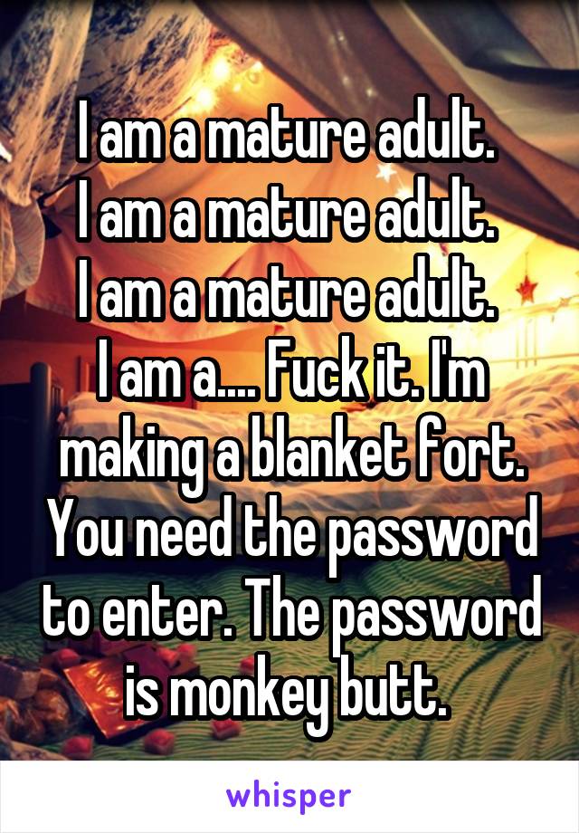 I am a mature adult. 
I am a mature adult. 
I am a mature adult. 
I am a.... Fuck it. I'm making a blanket fort. You need the password to enter. The password is monkey butt. 