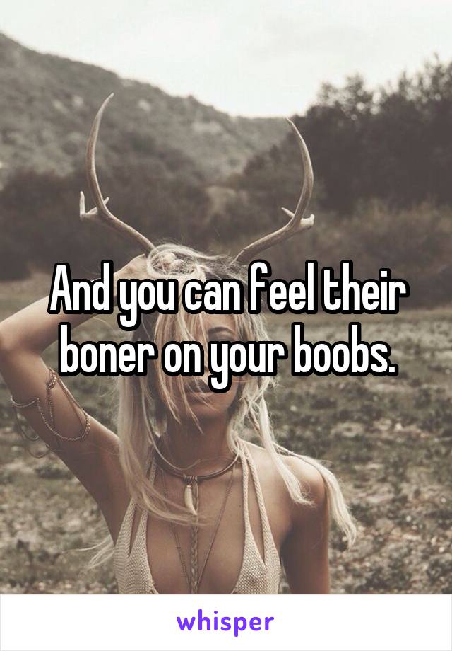 And you can feel their boner on your boobs.