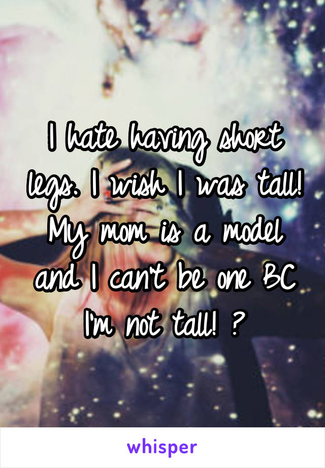 I hate having short legs. I wish I was tall! My mom is a model and I can't be one BC I'm not tall! 😖