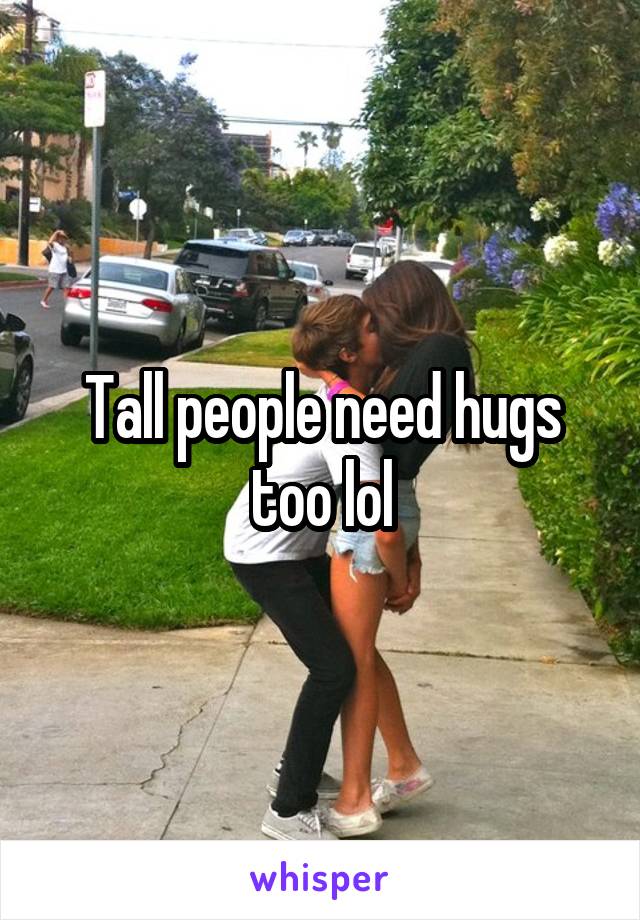 Tall people need hugs too lol