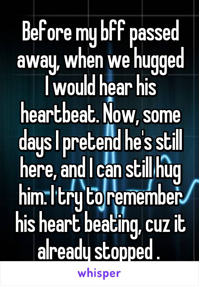 Before my bff passed away, when we hugged I would hear his heartbeat. Now, some days I pretend he's still here, and I can still hug him. I try to remember his heart beating, cuz it already stopped . 