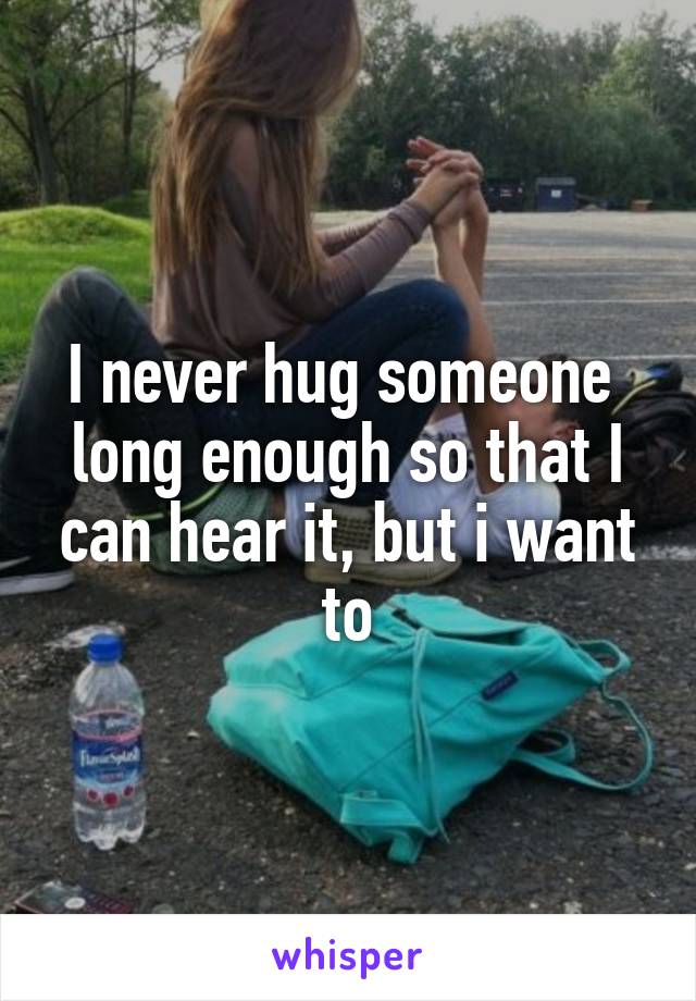 I never hug someone  long enough so that I can hear it, but i want to