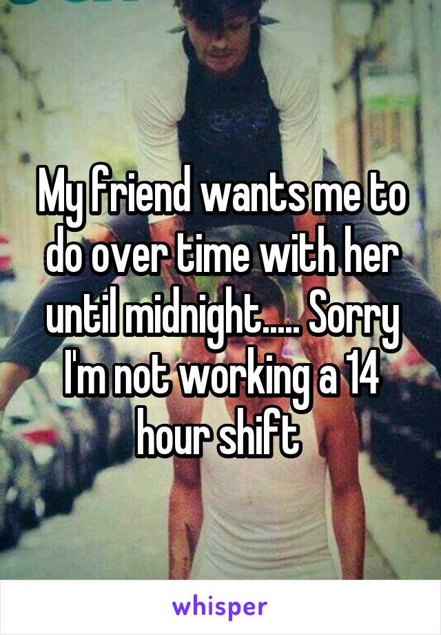 My friend wants me to do over time with her until midnight..... Sorry I'm not working a 14 hour shift 