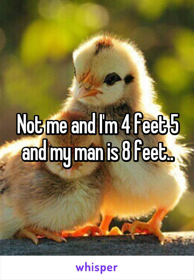 Not me and I'm 4 feet 5 and my man is 8 feet..