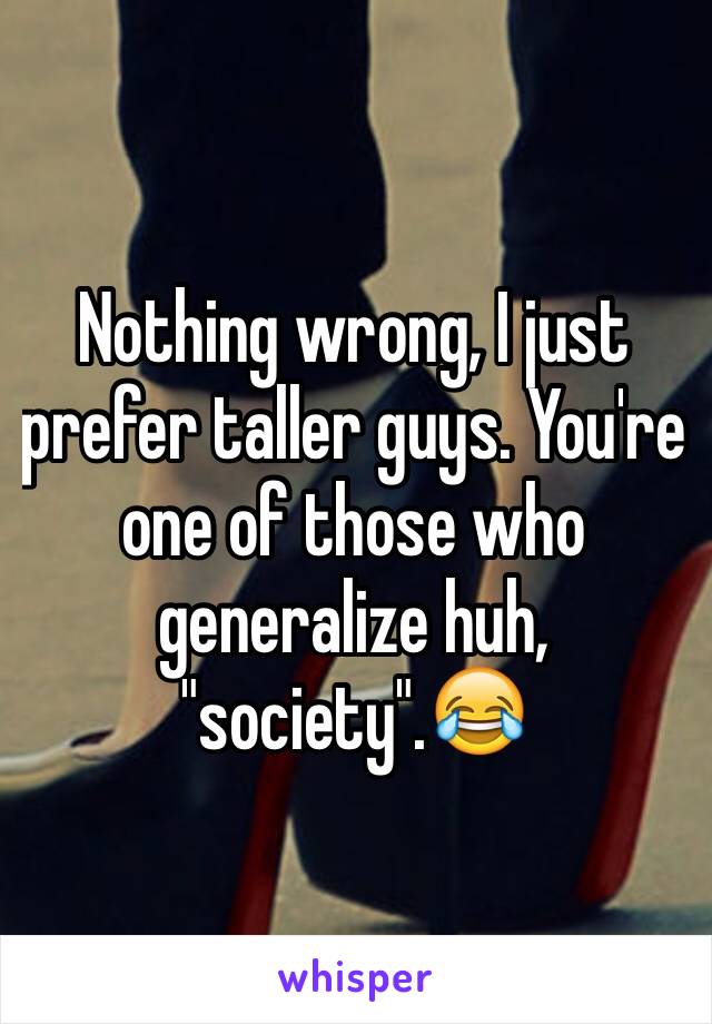 Nothing wrong, I just prefer taller guys. You're one of those who generalize huh, "society".😂