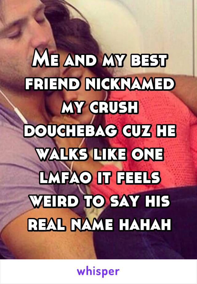 Me and my best friend nicknamed my crush douchebag cuz he walks like one lmfao it feels weird to say his real name hahah