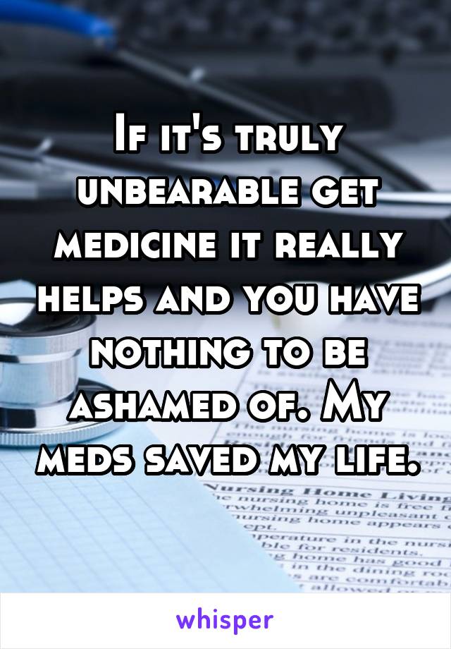 If it's truly unbearable get medicine it really helps and you have nothing to be ashamed of. My meds saved my life. 