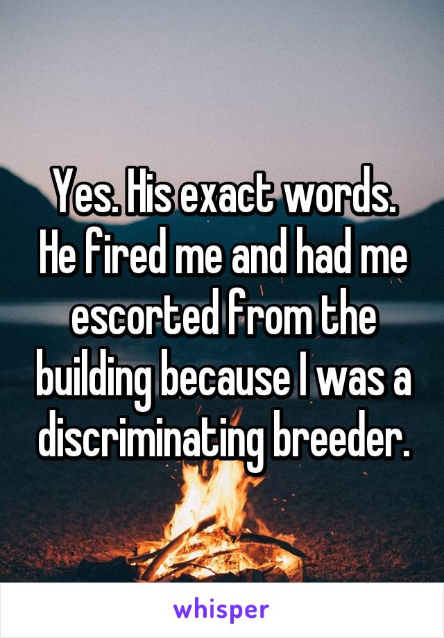 Yes. His exact words. He fired me and had me escorted from the building because I was a discriminating breeder.