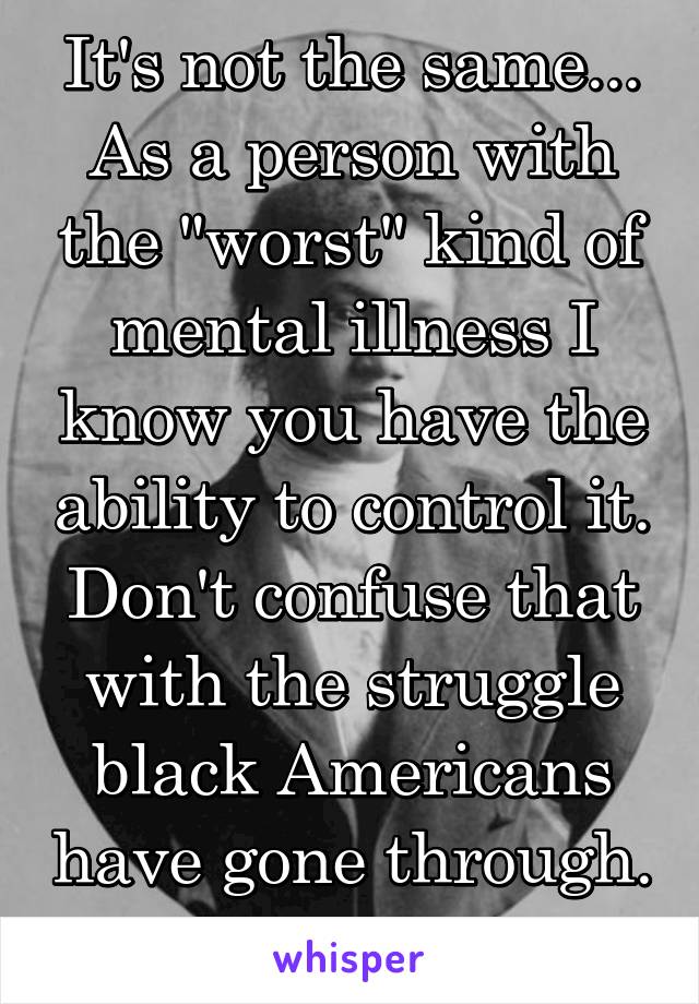 It's not the same... As a person with the "worst" kind of mental illness I know you have the ability to control it. Don't confuse that with the struggle black Americans have gone through. 