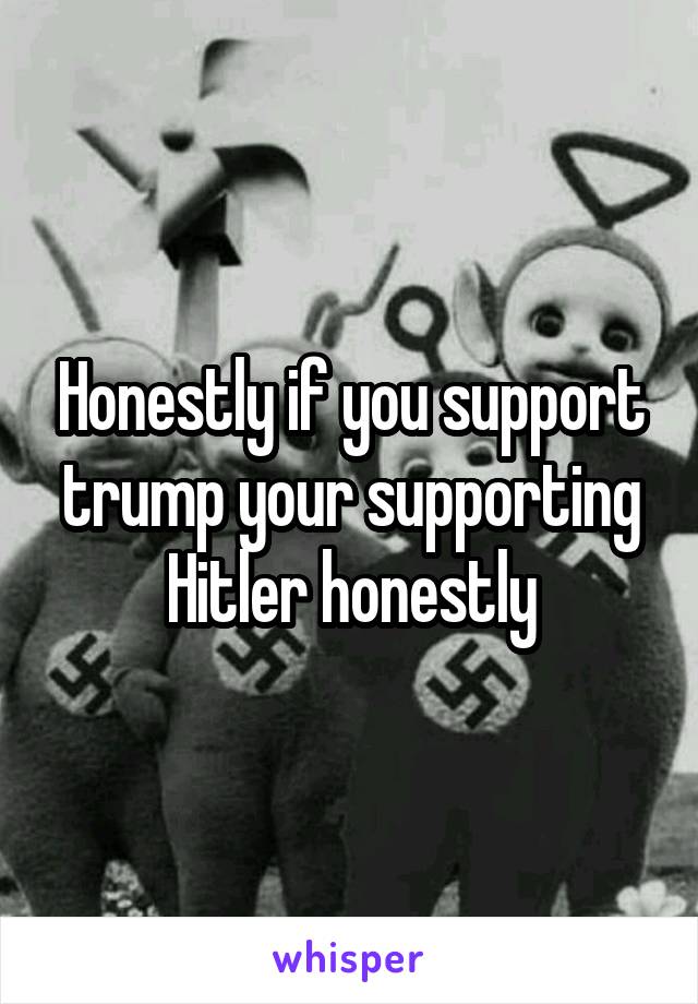 Honestly if you support trump your supporting Hitler honestly