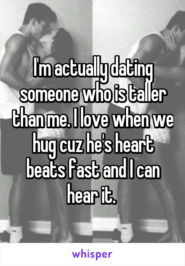 I'm actually dating someone who is taller than me. I love when we hug cuz he's heart beats fast and I can hear it. 