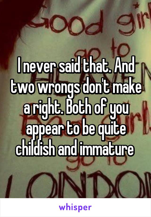 I never said that. And two wrongs don't make a right. Both of you appear to be quite childish and immature 