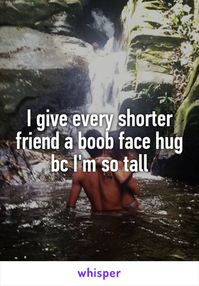 I give every shorter friend a boob face hug bc I'm so tall