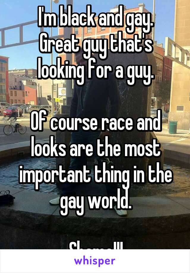 I'm black and gay.
Great guy that's looking for a guy.

Of course race and looks are the most important thing in the gay world.

Shame!!!