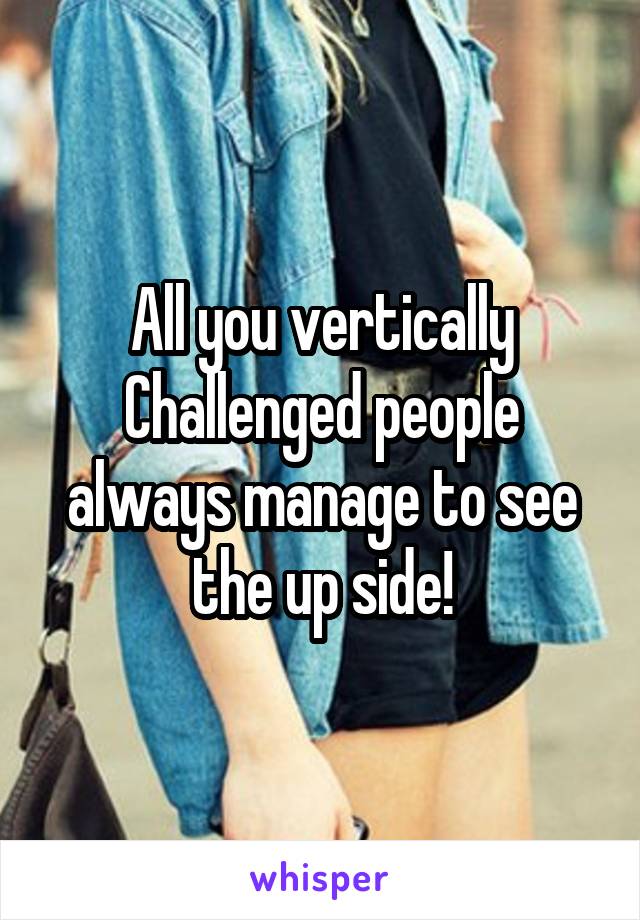 All you vertically Challenged people always manage to see the up side!