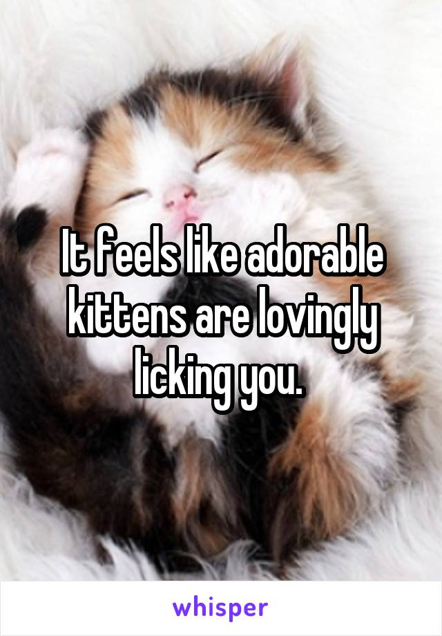 It feels like adorable kittens are lovingly licking you. 