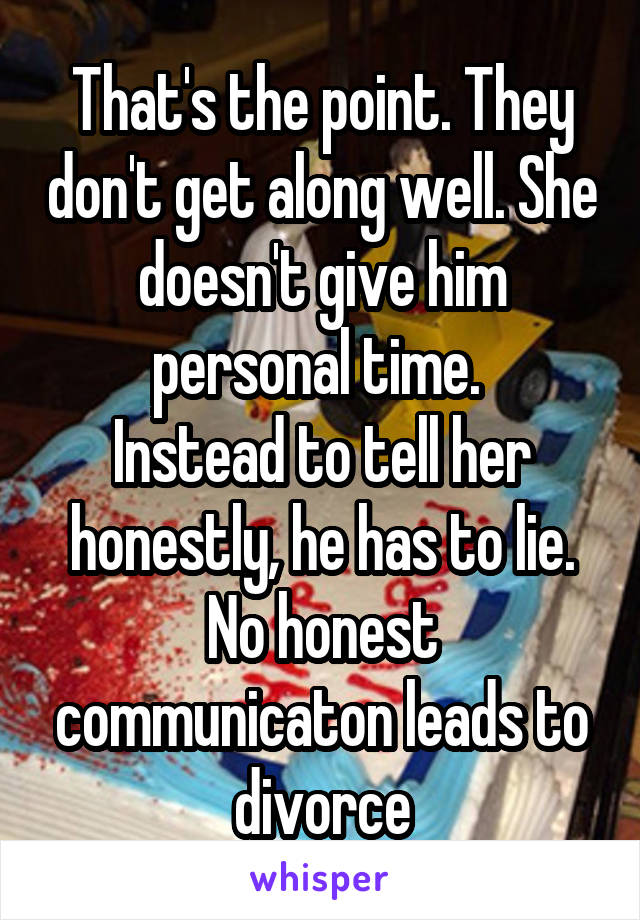 That's the point. They don't get along well. She doesn't give him personal time. 
Instead to tell her honestly, he has to lie. No honest communicaton leads to divorce