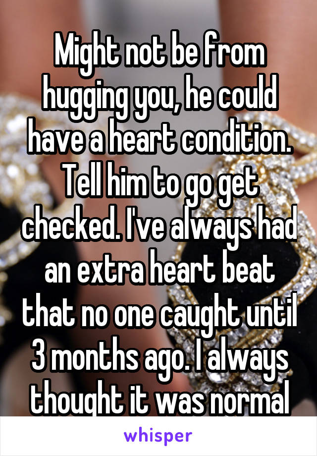 Might not be from hugging you, he could have a heart condition. Tell him to go get checked. I've always had an extra heart beat that no one caught until 3 months ago. I always thought it was normal