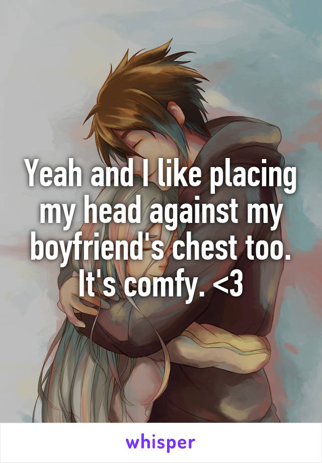 Yeah and I like placing my head against my boyfriend's chest too. It's comfy. <3