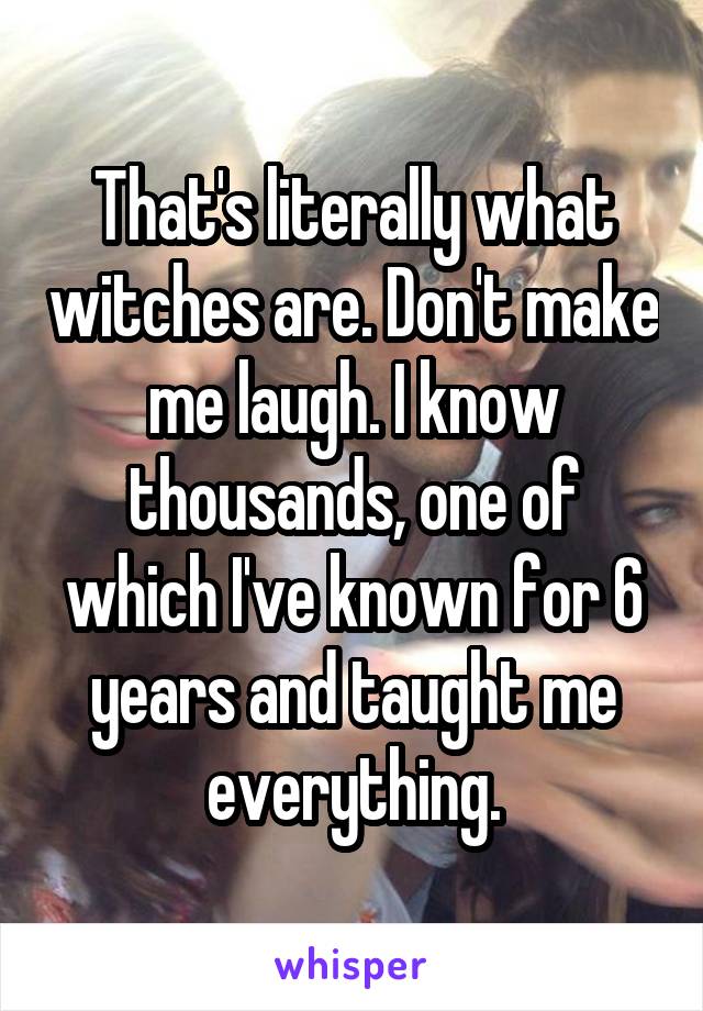 That's literally what witches are. Don't make me laugh. I know thousands, one of which I've known for 6 years and taught me everything.