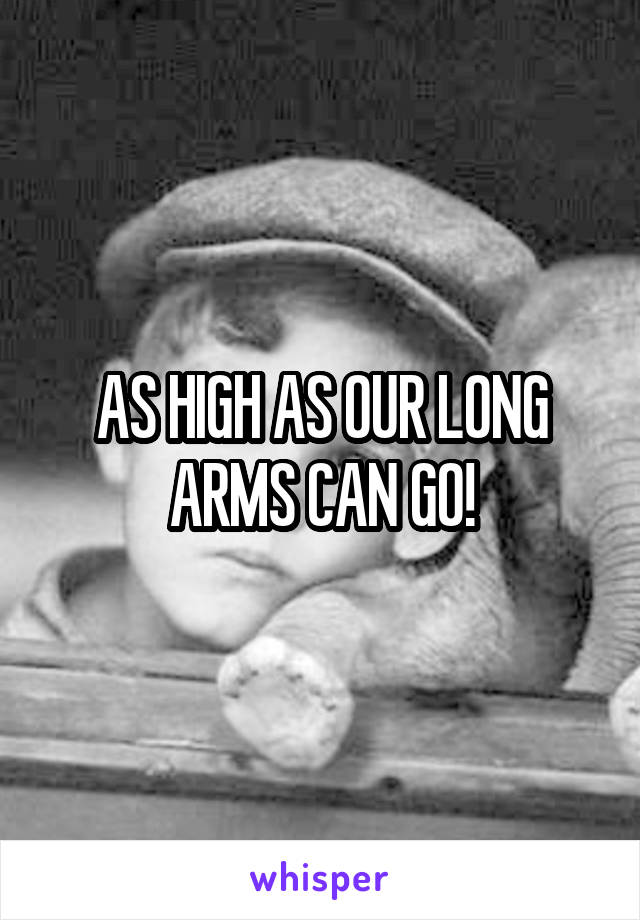 AS HIGH AS OUR LONG ARMS CAN GO!