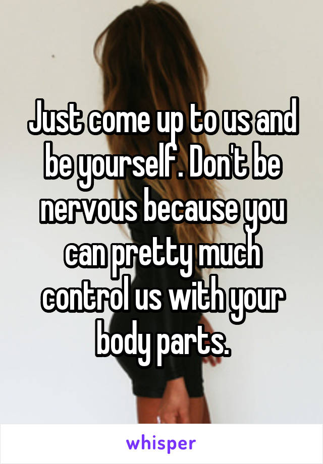 Just come up to us and be yourself. Don't be nervous because you can pretty much control us with your body parts.