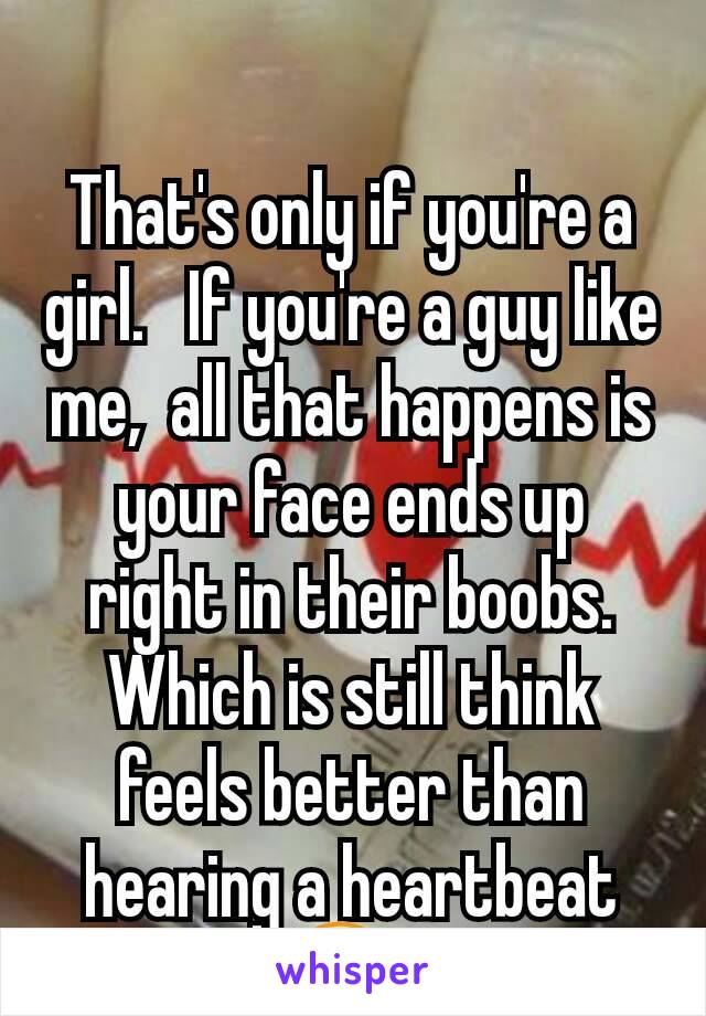 That's only if you're a girl.   If you're a guy like me,  all that happens is your face ends up right in their boobs.  Which is still think feels better than hearing a heartbeat 😋. 