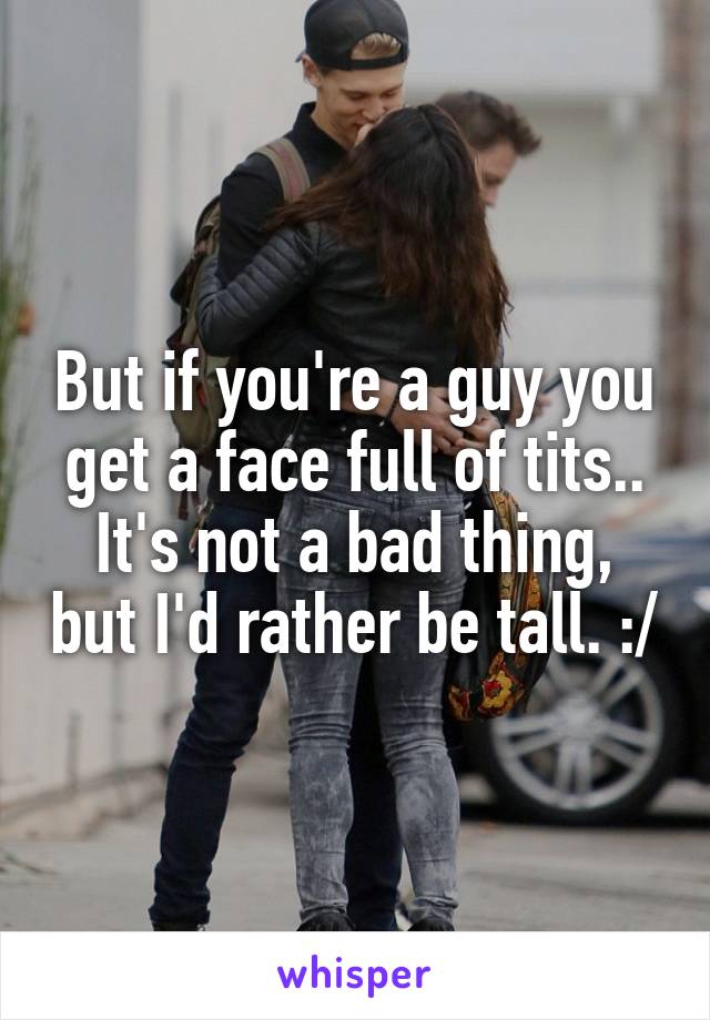 But if you're a guy you get a face full of tits.. It's not a bad thing, but I'd rather be tall. :/