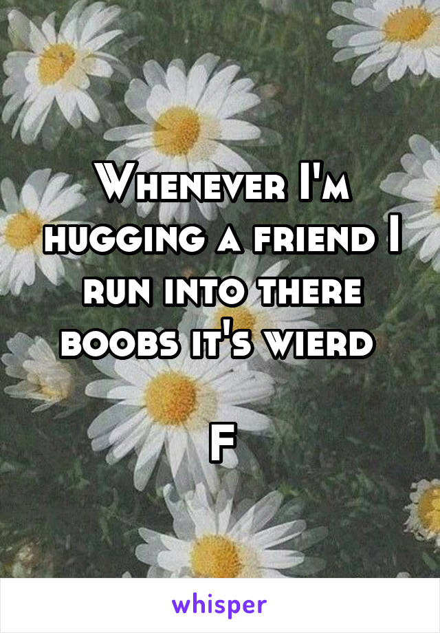 Whenever I'm hugging a friend I run into there boobs it's wierd 

F