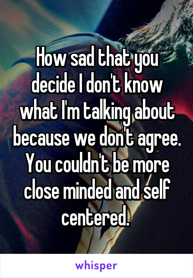 How sad that you decide I don't know what I'm talking about because we don't agree. You couldn't be more close minded and self centered. 