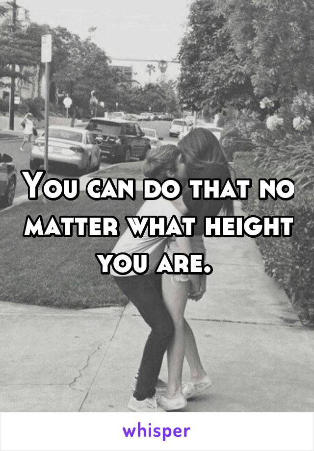 You can do that no matter what height you are. 