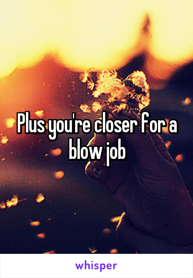 Plus you're closer for a blow job