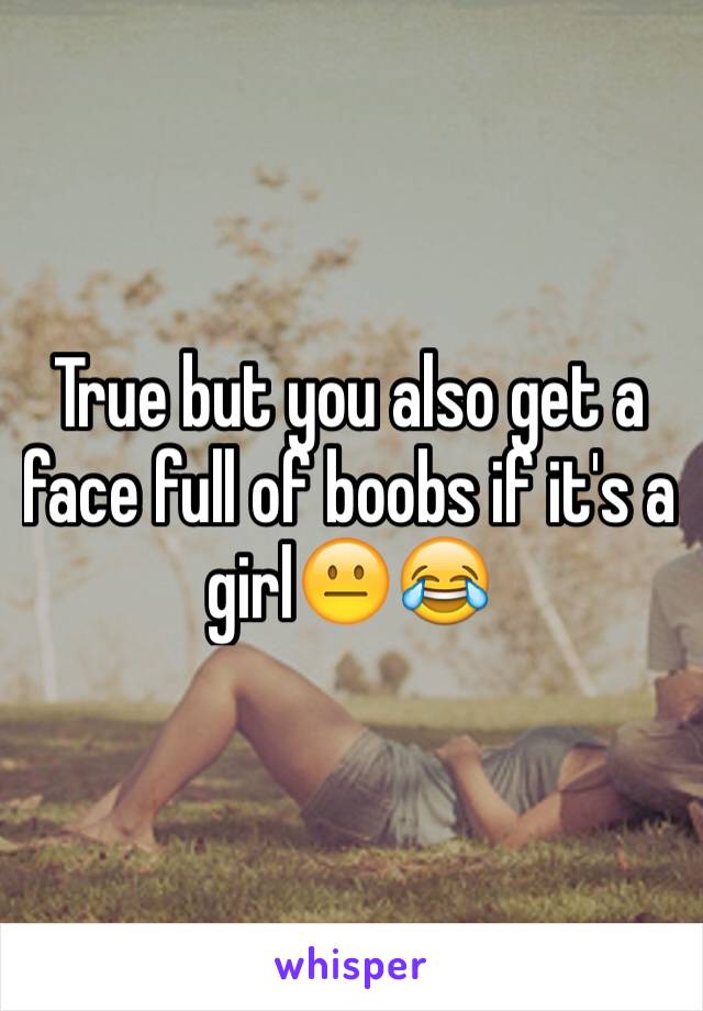 True but you also get a face full of boobs if it's a girl😐😂