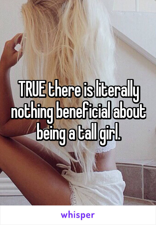 TRUE there is literally nothing beneficial about being a tall girl.