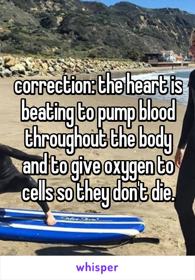 correction: the heart is beating to pump blood throughout the body and to give oxygen to cells so they don't die.