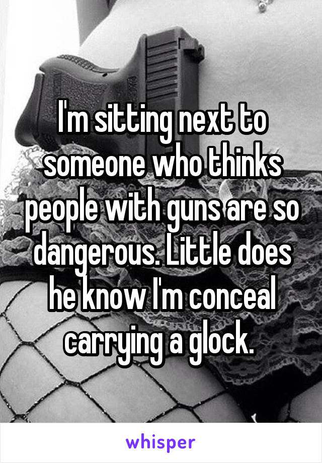 I'm sitting next to someone who thinks people with guns are so dangerous. Little does he know I'm conceal carrying a glock. 