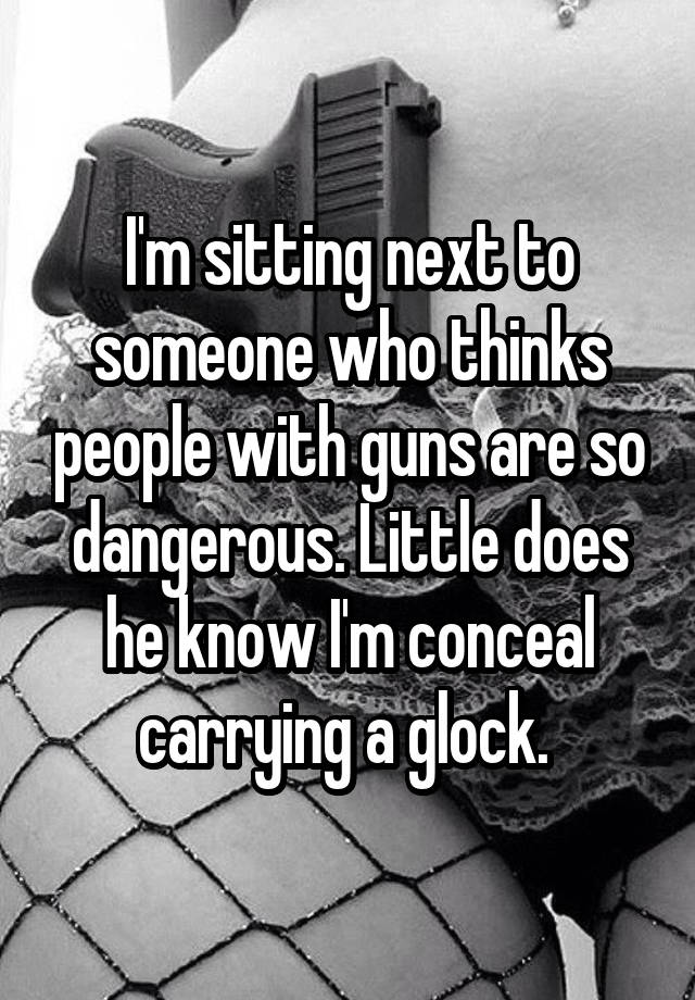 I'm sitting next to someone who thinks people with guns are so dangerous. Little does he know I'm conceal carrying a glock. 