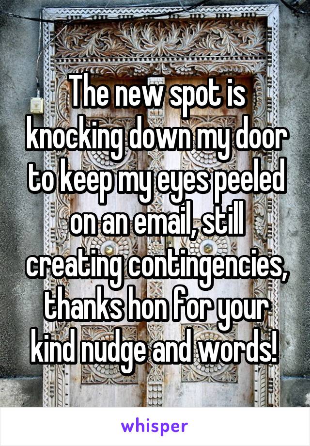 The new spot is knocking down my door to keep my eyes peeled on an email, still creating contingencies, thanks hon for your kind nudge and words! 