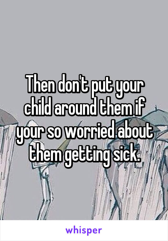 Then don't put your child around them if your so worried about them getting sick.