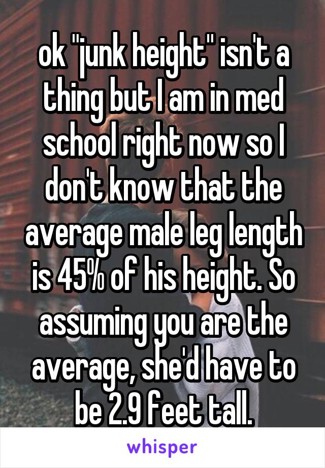 ok "junk height" isn't a thing but I am in med school right now so I don't know that the average male leg length is 45% of his height. So assuming you are the average, she'd have to be 2.9 feet tall.